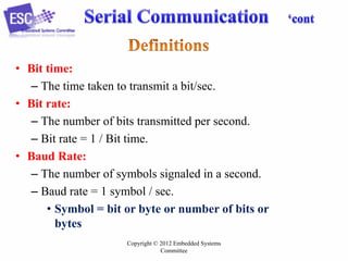 • Bit time:
– The time taken to transmit a bit/sec.
• Bit rate:
– The number of bits transmitted per second.
– Bit rate = 1 / Bit time.
• Baud Rate:
– The number of symbols signaled in a second.
– Baud rate = 1 symbol / sec.
• Symbol = bit or byte or number of bits or
bytes
Copyright © 2012 Embedded Systems
Committee

 