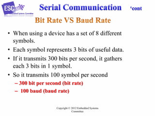 • When using a device has a set of 8 different
symbols.
• Each symbol represents 3 bits of useful data.
• If it transmits 300 bits per second, it gathers
each 3 bits in 1 symbol.
• So it transmits 100 symbol per second
– 300 bit per second (bit rate)
– 100 baud (baud rate)
Copyright © 2012 Embedded Systems
Committee

 
