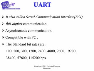  It also called Serial Communication Interface(SCI)
 full-duplex communication.
 Asynchronous communication.
 Compatible with PC .

 The Standard bit rates are:
100, 200, 300, 1200, 2400, 4800, 9600, 19200,

38400, 57600, 115200 bps.
Copyright © 2012 Embedded Systems
Committee

 