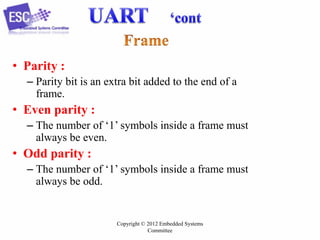 • Parity :
– Parity bit is an extra bit added to the end of a
frame.

• Even parity :
– The number of ‘1’ symbols inside a frame must
always be even.

• Odd parity :
– The number of ‘1’ symbols inside a frame must
always be odd.

Copyright © 2012 Embedded Systems
Committee

 