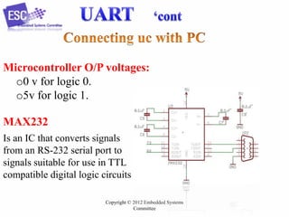Microcontroller O/P voltages:
o0 v for logic 0.
o5v for logic 1.
MAX232
Is an IC that converts signals
from an RS-232 serial port to
signals suitable for use in TTL
compatible digital logic circuits
Copyright © 2012 Embedded Systems
Committee

 