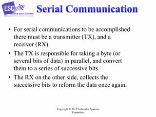 • For serial communications to be accomplished
there must be a transmitter (TX), and a
receiver (RX).
• The TX is responsible for taking a byte (or
several bits of data) in parallel, and convert
them to a series of successive bits.
• The RX on the other side, collects the
successive bits to reform the data once again.

Copyright © 2012 Embedded Systems
Committee

 
