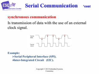 synchronous communication
Is transmission of data with the use of an external
clock signal.

Example:
Serial Peripheral Interface (SPI).

Inter-Integrated Circuit (I2C).
Copyright © 2012 Embedded Systems
Committee

 
