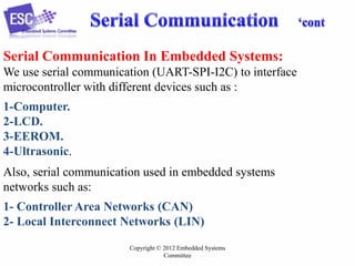 Serial Communication In Embedded Systems:
We use serial communication (UART-SPI-I2C) to interface
microcontroller with different devices such as :
1-Computer.
2-LCD.
3-EEROM.
4-Ultrasonic.
Also, serial communication used in embedded systems
networks such as:
1- Controller Area Networks (CAN)
2- Local Interconnect Networks (LIN)
Copyright © 2012 Embedded Systems
Committee

 