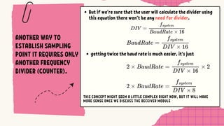 ANOTHER WAY TO
ESTABLISH SAMPLING
POINT IT REQUIRES ONLY
ANOTHER FREQUENCY
DIVIDER (COUNTER).
But if we’re sure that the user will calculate the divider using
this equation there won’t be any need for divider.
getting twice the baud rate is much easier, it’s just
THIS CONCEPT MIGHT SEEM A LITTLE COMPLEX RIGHT NOW, BUT IT WILL MAKE
MORE SENSE ONCE WE DISCUSS THE RECEIVER MODULE
 
