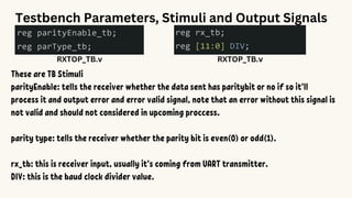Testbench Parameters, Stimuli and Output Signals
RXTOP_TB.v
These are TB Stimuli
parityEnable: tells the receiver whether the data sent has paritybit or no if so it’ll
process it and output error and error valid signal, note that an error without this signal is
not valid and should not considered in upcoming proccess.
parity type: tells the receiver whether the parity bit is even(0) or odd(1).
rx_tb: this is receiver input, usually it’s coming from UART transmitter.
DIV: this is the baud clock divider value.
RXTOP_TB.v
 