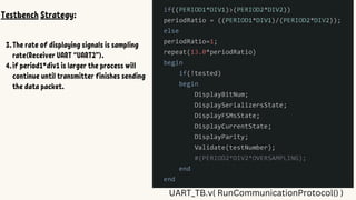 UART_TB.v( RunCommunicationProtocol() )
Testbench Strategy:
1.
2.
3.The rate of displaying signals is sampling
rate(Receiver UART “UART2”).
4.if period1*div1 is larger the process will
continue until transmitter finishes sending
the data packet.
 