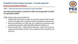How data Synchronization is achieved in UART even though both Tx and Rx
are separately clocked?
UART achieves data synchronisation by
 Making both the devices to agree on common speed of data transfer
which is managed with a separate module called baud rate generator.
 Baud-rate generators on both side are configured to generate same
standard baurates like 1200,2400,4800,9600 and 19200 so on.
 Synchronisation Bits – Along with the data bits , other bits are sent to
enable synchronization of data. These include start bit, stop bit(s) and
parity bit.
Serial communication Protocols
UART – Universal Asynchronous Receiver and Transmitter
Embedded System Design Concepts - A simple approach
 