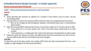 Parity
 Parity describes the evenness or oddness of a number. If even Parity is Set as 0 else 1 by the
Transmitting UART.
 The parity bit is a way for the receiving UART to tell if any data has changed during transmission.
 Bits can be changed by electromagnetic radiation, mismatched baud rates, or long distance
data transfers.
 After the receiving UART reads the data frame, it counts the number of 1’s in frame is Even or Odd.
 If the parity bit is a 0 (even parity), the 1 bits in the data frame should total to an even
number.
 If the parity bit is a 1 (odd parity), the 1 bits in the data frame should total to an odd number.
 When the parity bit matches the data, the UART knows that the transmission was free of errors
else the UART knows that bits in the data frame have changed.
Stop Bits
To signal the end of the data packet, the sending UART drives the data transmission line from a low
voltage to a high voltage for at least two bit durations.
Serial communication Protocols
FRAME
UART – Universal Asynchronous Receiver and Transmitter
Embedded System Design Concepts - A simple approach
 