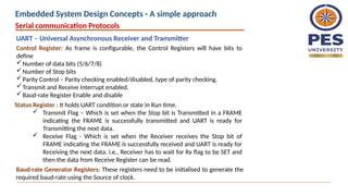 Control Register: As frame is configurable, the Control Registers will have bits to
define
Number of data bits (5/6/7/8)
Number of Stop bits
Parity Control – Parity checking enabled/disabled, type of parity checking.
Transmit and Receive Interrupt enabled.
Baud-rate Register Enable and disable
Status Register : It holds UART condition or state in Run time.
 Transmit Flag – Which is set when the Stop bit is Transmitted in a FRAME
indicating the FRAME is successfully transmitted and UART is ready for
Transmitting the next data.
 Receive Flag - Which is set when the Receiver receives the Stop bit of
FRAME indicating the FRAME is successfully received and UART is ready for
Receiving the next data. i.e., Receiver has to wait for Rx flag to be SET and
then the data from Receive Register can be read.
Baud-rate Generator Registers: These registers need to be initialised to generate the
required baud-rate using the Source of clock.
Serial communication Protocols
UART – Universal Asynchronous Receiver and Transmitter
Embedded System Design Concepts - A simple approach
 