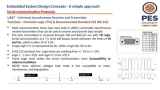 Transistor –Transistor Logic (TTL) & Recommended Standard 232 (RS-232)
 Most microcontrollers these days have built in UARTs (universally asynchronous
receiver/transmitter) that can be used to receive and transmit data serially.
 The data transmitted or received through TxD and RxD pin are with TTL logic.
Serial communication at a TTL level will always remain between the limits of 0V
and Vcc, which is often 5V or 3.3V.
 A logic high ('1') is represented by Vcc, while a logic low ('0') is 0V.
 In RS-232 standard, the Logic levels are anything from +/- 3V to +/- 25V.
 Logic 1 : [-3 to -25]V and Logic 0: [+3 to +25] V
 These Logic level makes the serial communication more Susceptibility to
external conditions
 RS232 more extreme voltages help make it less susceptible to noise,
interference, and degradation.
Serial communication Protocols
UART – Universal Asynchronous Receiver and Transmitter
Embedded System Design Concepts - A simple approach
 