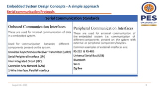 August 26, 2025 8
Serial Communication Standards
Onboard Communication Interfaces
These are used for internal communication of data
in a embedded system.
Used for communication between different
components present on the system.
Universal Asynchronous Receiver Transmitter (UART)
Serial Peripheral Interface (SPI)
Inter Integrated Circuit (I2C)
Controller Area Network (CAN)
1-Wire Interface, Parallel Interface
Peripheral Communication Interfaces
These are used for external communication of
the embedded system i.e: communication of
different components present on the system with
external or peripheral components/devices.
Common examples of external interfaces are:
RS-232 & RS-485
Universal Serial Bus (USB)
Bluetooth
Wi-Fi
Zig Bee
Serial communication Protocols
Embedded System Design Concepts - A simple approach
 