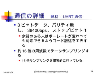 通信の詳細　題材： UART 通信


8 ビットデータ、パリティ無
し、 38400bps 、ストップビット 1
余裕のある人はボーレートが変わって
も対応できるようコード記述を工夫す
る
約 16 倍の周波数でデータサンプリングす
る






2013/03/04

16 倍サンプリングを慣習的に行っている
(c)watabe kinji, kaizen@wh.commufa.jp

14

 