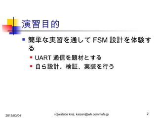 演習目的


簡単な実習を通して FSM 設計を体験す
る



2013/03/04

UART 通信を題材とする
自ら設計、検証、実装を行う

(c)watabe kinji, kaizen@wh.commufa.jp

2

 