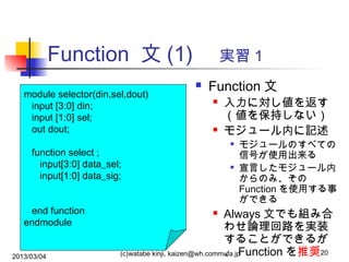 Function 文 (1) 　実習１
module selector(din,sel,dout)
input [3:0] din;
input [1:0] sel;
out dout;



Function 文






function select ;
input[3:0] data_sel;
input[1:0] data_sig;
end function
endmodule
2013/03/04

入力に対し値を返す
（値を保持しない）
モジュール内に記述


モジュールのすべての
信号が使用出来る
宣言したモジュール内
からのみ、その
Function を使用する事
ができる

Always 文でも組み合
わせ論理回路を実装
することができるが
、 Function を推奨20
(c)watabe kinji, kaizen@wh.commufa.jp


 