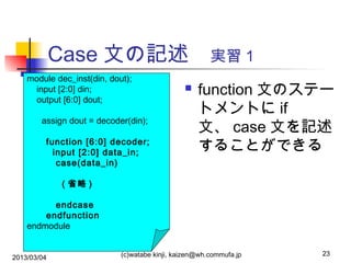 Case 文の記述　実習１
module dec_inst(din, dout);
input [2:0] din;
output [6:0] dout;
assign dout = decoder(din);
function [6:0] decoder;
input [2:0] data_in;
case(data_in)



function 文のステー
トメントに if
文、 case 文を記述
することができる

( 省略 )
endcase
endfunction
endmodule
2013/03/04

(c)watabe kinji, kaizen@wh.commufa.jp

23

 