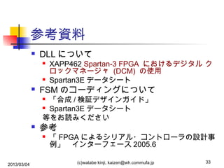 参考資料


DLL について






XAPP462 Spartan-3 FPGA におけるデジタル ク
ロックマネージャ (DCM) の使用
Spartan3E データシート

FSM のコーディングについて
「合成 / 検証デザインガイド」
 Spartan3E データシート
等をお読みください




参考


2013/03/04

「 FPGA によるシリアル・コントローラの設計事
例」　インターフェース 2005.6
(c)watabe kinji, kaizen@wh.commufa.jp

33

 