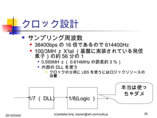 クロック設計


サンプリング周波数



38400bps の 16 倍であるので 614400Hz
100/3MH ｚ X’tal （基盤に実装されている発信
素子）の約 56 分の 1



0.595MH ｚ（ 0.614MHz の誤差約 3 ％）
内部の DLL を使う


クロックの分周に LBS を使うにはロジックリソースの
消費

1/7 （ DLL)
2013/03/04

1/8(Logic ）

(c)watabe kinji, kaizen@wh.commufa.jp

本当は使っ
ちゃダメ

35

 