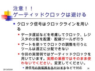 注意！！
ゲーティッドクロックは避ける


クロック信号はクロックラインを用い
る






2013/03/04

データ遅延などを考慮してクロック、レジ
スタの分配を配置・配線ツールが行う
ゲートを使ってクロックの調整を行うと
ツールは適正に分配できない
今回の実習例ではゲーティッドクロックを
用いています。実際の業務ではそのまま使
わないでください。変更してください。


通信用の発振器を外付けするなどで対応
(c)watabe kinji, kaizen@wh.commufa.jp

36

 