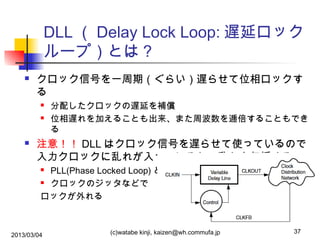 DLL （ Delay Lock Loop: 遅延ロック
ループ）とは？


クロック信号を一周期（ぐらい）遅らせて位相ロックす
る





分配したクロックの遅延を補償
位相遅れを加えることも出来、また周波数を逓倍することもでき
る

注意！！ DLL はクロック信号を遅らせて使っているので
入力クロックに乱れが入っていると、乱れを伝播する
PLL(Phase Locked Loop) との比較
 クロックのジッタなどで
ロックが外れる


2013/03/04

(c)watabe kinji, kaizen@wh.commufa.jp

37

 