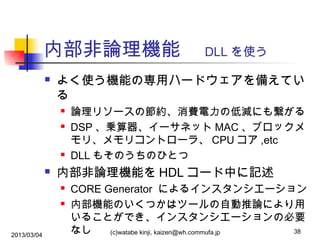内部非論理機能　 DLL を使う


よく使う機能の専用ハードウェアを備えてい
る







内部非論理機能を HDL コード中に記述



2013/03/04

論理リソースの節約、消費電力の低減にも繋がる
DSP 、乗算器、イーサネット MAC 、ブロックメ
モリ、メモリコントローラ、 CPU コア ,etc
DLL もそのうちのひとつ
CORE Generator によるインスタンシエーション
内部機能のいくつかはツールの自動推論により用
いることができ、インスタンシエーションの必要
38
なし
(c)watabe kinji, kaizen@wh.commufa.jp

 
