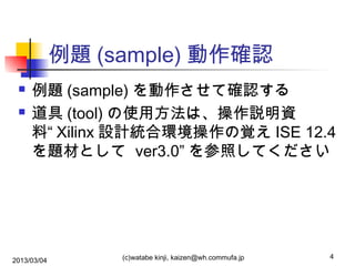 例題 (sample) 動作確認



例題 (sample) を動作させて確認する
道具 (tool) の使用方法は、操作説明資
料“ Xilinx 設計統合環境操作の覚え ISE 12.4
を題材として ver3.0” を参照してください

2013/03/04

(c)watabe kinji, kaizen@wh.commufa.jp

4

 