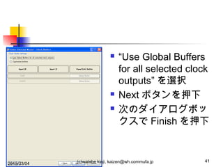 




2013/03/04

“Use Global Buffers
for all selected clock
outputs” を選択
Next ボタンを押下
次のダイアログボッ
クスで Finish を押下

(c)watabe kinji, kaizen@wh.commufa.jp

41

 