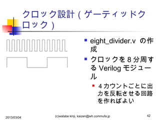 クロック設計（ゲーティッドク
ロック）




eight_divider.v の作
成
クロックを８分周す
る Verilog モジュー
ル


2013/03/04

４カウントごとに出
力を反転させる回路
を作ればよい

(c)watabe kinji, kaizen@wh.commufa.jp

42

 