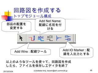 回路図を作成する
トップモジュール構成
部品の配置を
変更する

Add Net Name:
配線に名前を付
ける

Add Wire : 配線ツール

Add IO Marker : 配
線を入出力とする

以上のようなツールを使って、回路図を作成
したら、ファイルを保存しエディタを終了
2013/03/04

(c)watabe kinji, kaizen@wh.commufa.jp

48

 