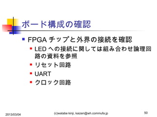 ボード構成の確認


FPGA チップと外界の接続を確認






2013/03/04

LED への接続に関しては組み合わせ論理回
路の資料を参照
リセット回路
UART
クロック回路

(c)watabe kinji, kaizen@wh.commufa.jp

50

 