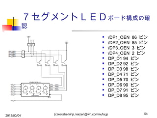 ７セグメントＬＥＤボード構成の確
認














2013/03/04

(c)watabe kinji, kaizen@wh.commufa.jp

/DP1_OEN 86 ピン
/DP2_OEN 85 ピン
/DP3_OEN 3 ピン
/DP4_OEN 2 ピン
DP_D1 94 ピン
DP_D2 92 ピン
DP_D3 98 ピン
DP_D4 71 ピン
DP_D5 70 ピン
DP_D6 90 ピン
DP_D7 91 ピン
DP_D8 95 ピン

54

 