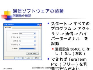 通信ソフトウェアの起動
例題動作確認



スタート -> すべての
プログラム -> アクセ
サリ -> 通信 -> ハイ
パーターミナル　を
起動




2013/03/04

通信設定 38400, 8, な
し ,1, なし（左図）

できれば TeraTerm
Pro （フリー）を利

(c)watabe kinji, kaizen@wh.commufa.jp

7

 