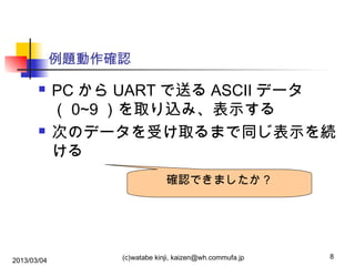 例題動作確認




PC から UART で送る ASCII データ
（ 0~9 ）を取り込み、表示する
次のデータを受け取るまで同じ表示を続
ける
確認できましたか？

2013/03/04

(c)watabe kinji, kaizen@wh.commufa.jp

8

 