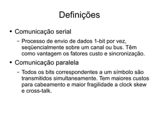 Definições Comunicação serial Processo de envio de dados 1-bit por vez, seqüencialmente sobre um canal ou bus. Têm como vantagem os fatores custo e sincronização. Comunicação paralela Todos os bits correspondentes a um símbolo são transmitidos simultaneamente. Tem maiores custos para cabeamento e maior fragilidade a clock skew e cross-talk. 