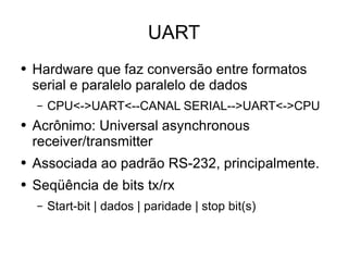 UART Hardware que faz conversão entre formatos serial e paralelo paralelo de dados CPU<->UART<--CANAL SERIAL-->UART<->CPU Acrônimo: Universal asynchronous receiver/transmitter Associada ao padrão RS-232, principalmente. Seqüência de bits tx/rx Start-bit | dados | paridade | stop bit(s) 