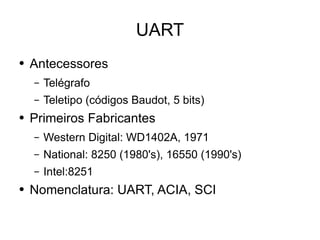 UART Antecessores Telégrafo Teletipo (códigos Baudot, 5 bits) Primeiros Fabricantes  Western Digital: WD1402A, 1971 National: 8250 (1980's), 16550 (1990's) Intel:8251  Nomenclatura: UART, ACIA, SCI 