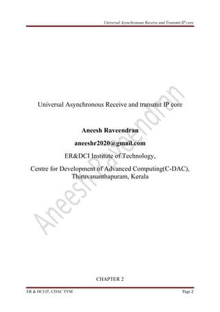 Universal Asynchronous Receive and Transmit IP core
ER & DCI-IT, CDAC TVM Page 2
Universal Asynchronous Receive and transmit IP core
Aneesh Raveendran
aneeshr2020@gmail.com
ER&DCI Institute of Technology,
Centre for Development of Advanced Computing(C-DAC),
Thiruvananthapuram, Kerala
CHAPTER 2
 