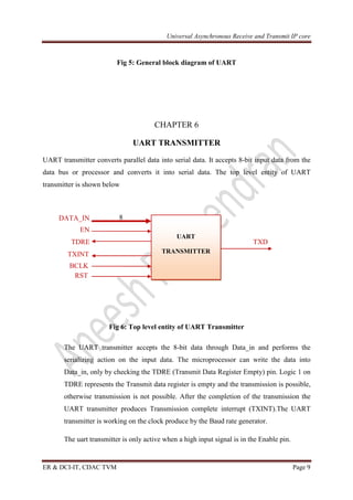 Universal Asynchronous Receive and Transmit IP core
ER & DCI-IT, CDAC TVM Page 9
Fig 5: General block diagram of UART
CHAPTER 6
UART TRANSMITTER
UART transmitter converts parallel data into serial data. It accepts 8-bit input data from the
data bus or processor and converts it into serial data. The top level entity of UART
transmitter is shown below
8
EN
TDRE TXD
TXINT
Fig 6: Top level entity of UART Transmitter
The UART transmitter accepts the 8-bit data through Data_in and performs the
serializing action on the input data. The microprocessor can write the data into
Data_in, only by checking the TDRE (Transmit Data Register Empty) pin. Logic 1 on
TDRE represents the Transmit data register is empty and the transmission is possible,
otherwise transmission is not possible. After the completion of the transmission the
UART transmitter produces Transmission complete interrupt (TXINT).The UART
transmitter is working on the clock produce by the Baud rate generator.
The uart transmitter is only active when a high input signal is in the Enable pin.
UART
TRANSMITTER
DATA_IN
BCLK
RST
 