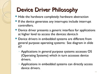 Device Driver PhilosophyDevice Driver Philosophy
 Hide the hardware completely: hardware abstraction
 If the device generates any interrupts include interrupt
controllers.
 Device driver presents a generic interface for applications
at higher level to access the devices: device.h
 Device drivers in embedded systems are different from
general purpose operating systems: See diagram in slide
#7
◦ Applications in general purpose systems accesses OS
(Operating Systems) which in turn accesses device
drivers.
◦ Applications in embedded systems can directly access
device drivers.
14
 