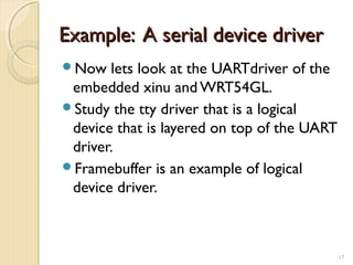 Example: A serial device driverExample: A serial device driver
Now lets look at the UARTdriver of the
embedded xinu and WRT54GL.
Study the tty driver that is a logical
device that is layered on top of the UART
driver.
Framebuffer is an example of logical
device driver.
17
 