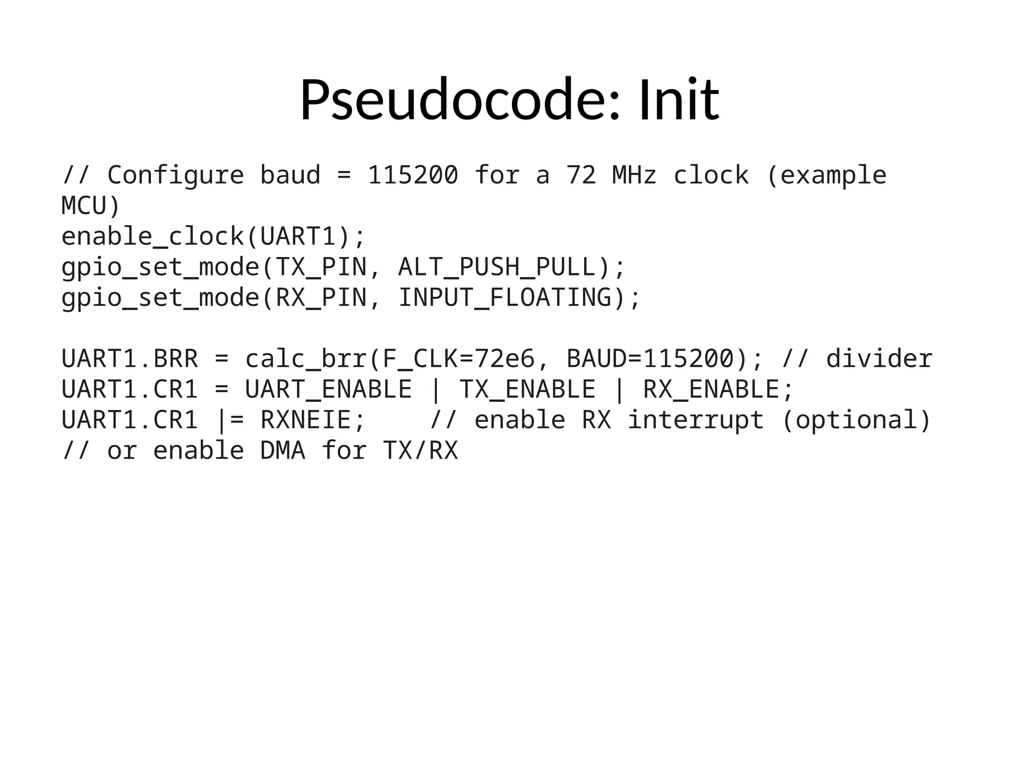 Pseudocode: Init
// Configure baud = 115200 for a 72 MHz clock (example
MCU)
enable_clock(UART1);
gpio_set_mode(TX_PIN, ALT_PUSH_PULL);
gpio_set_mode(RX_PIN, INPUT_FLOATING);
UART1.BRR = calc_brr(F_CLK=72e6, BAUD=115200); // divider
UART1.CR1 = UART_ENABLE | TX_ENABLE | RX_ENABLE;
UART1.CR1 |= RXNEIE; // enable RX interrupt (optional)
// or enable DMA for TX/RX
 