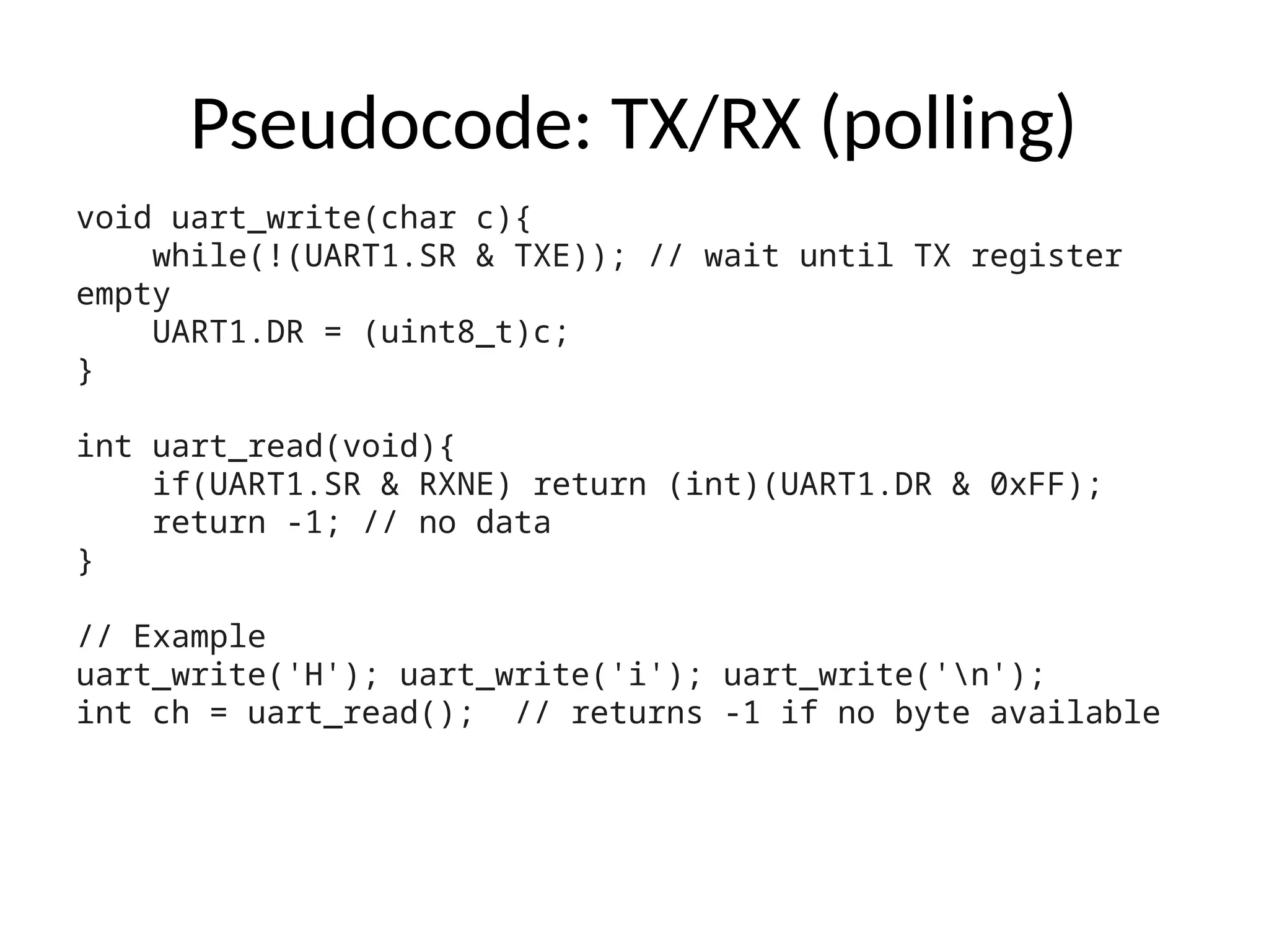 Pseudocode: TX/RX (polling)
void uart_write(char c){
while(!(UART1.SR & TXE)); // wait until TX register
empty
UART1.DR = (uint8_t)c;
}
int uart_read(void){
if(UART1.SR & RXNE) return (int)(UART1.DR & 0xFF);
return -1; // no data
}
// Example
uart_write('H'); uart_write('i'); uart_write('n');
int ch = uart_read(); // returns -1 if no byte available
 