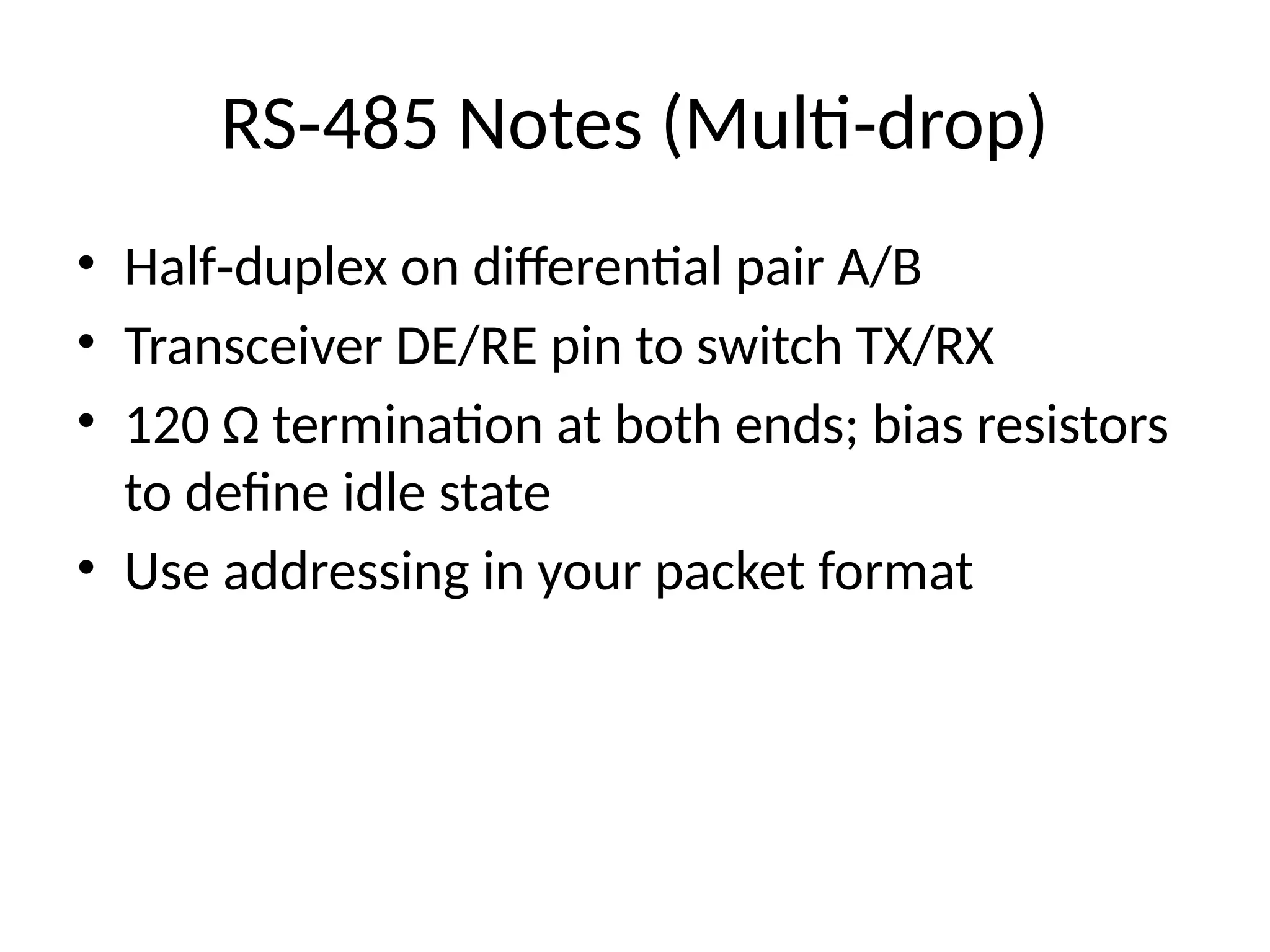 RS 485 Notes (Multi drop)
‑ ‑
• Half duplex on differential pair A/B
‑
• Transceiver DE/RE pin to switch TX/RX
• 120 Ω termination at both ends; bias resistors
to define idle state
• Use addressing in your packet format
 