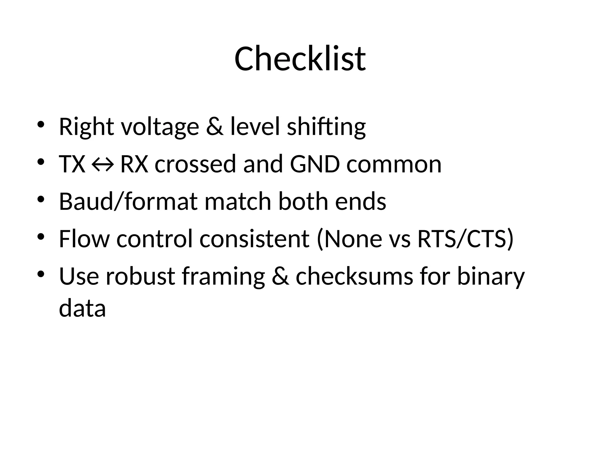 Checklist
• Right voltage & level shifting
• TX↔RX crossed and GND common
• Baud/format match both ends
• Flow control consistent (None vs RTS/CTS)
• Use robust framing & checksums for binary
data
 