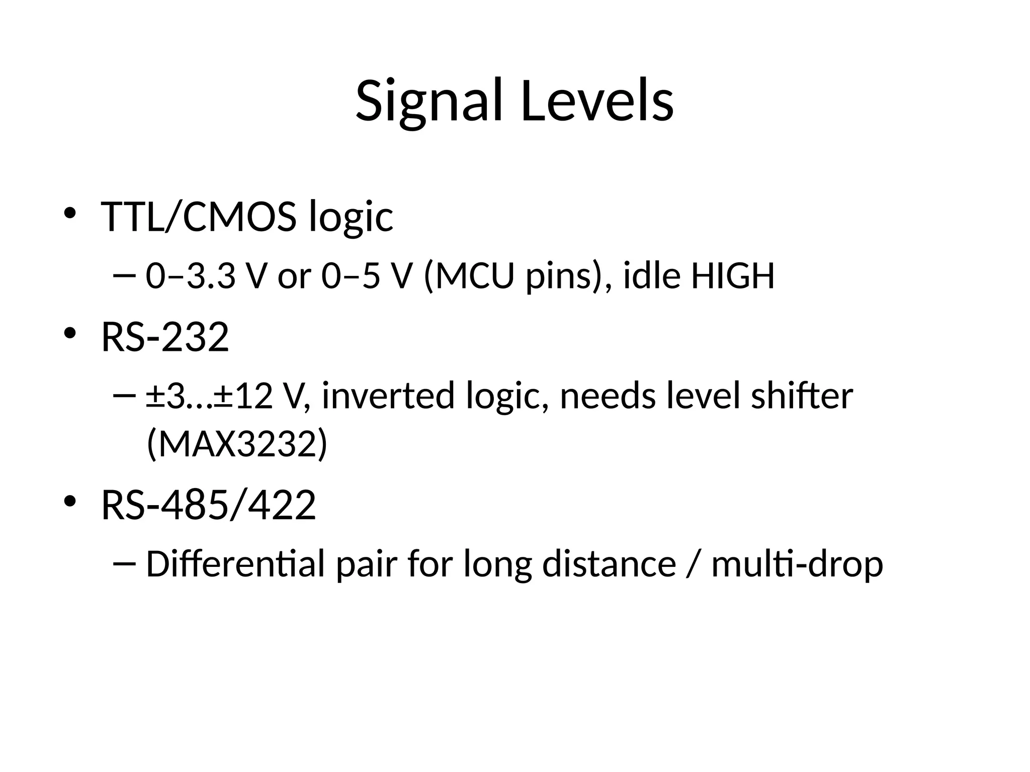 Signal Levels
• TTL/CMOS logic
– 0–3.3 V or 0–5 V (MCU pins), idle HIGH
• RS 232
‑
– ±3…±12 V, inverted logic, needs level shifter
(MAX3232)
• RS 485/422
‑
– Differential pair for long distance / multi drop
‑
 