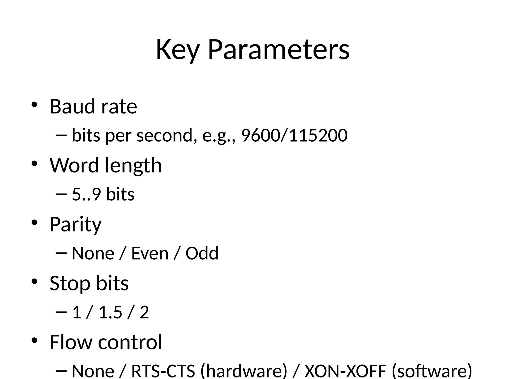 Key Parameters
• Baud rate
– bits per second, e.g., 9600/115200
• Word length
– 5..9 bits
• Parity
– None / Even / Odd
• Stop bits
– 1 / 1.5 / 2
• Flow control
– None / RTS CTS (hardware) / XON XOFF (software)
‑ ‑
 