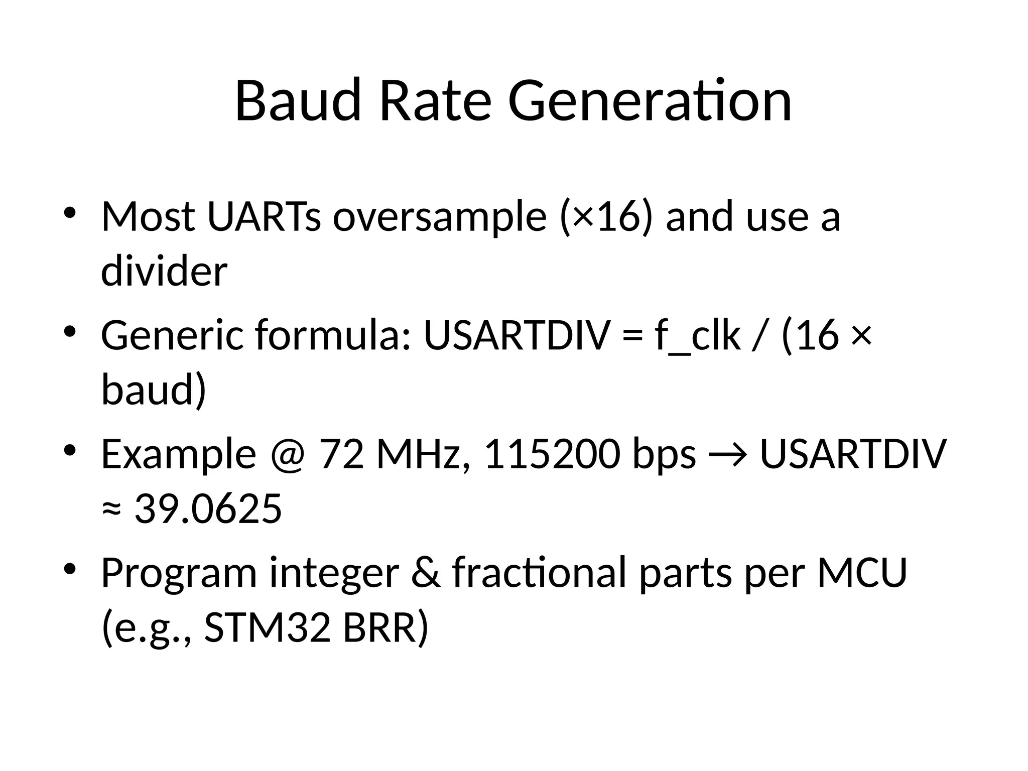 Baud Rate Generation
• Most UARTs oversample (×16) and use a
divider
• Generic formula: USARTDIV = f_clk / (16 ×
baud)
• Example @ 72 MHz, 115200 bps → USARTDIV
≈ 39.0625
• Program integer & fractional parts per MCU
(e.g., STM32 BRR)
 