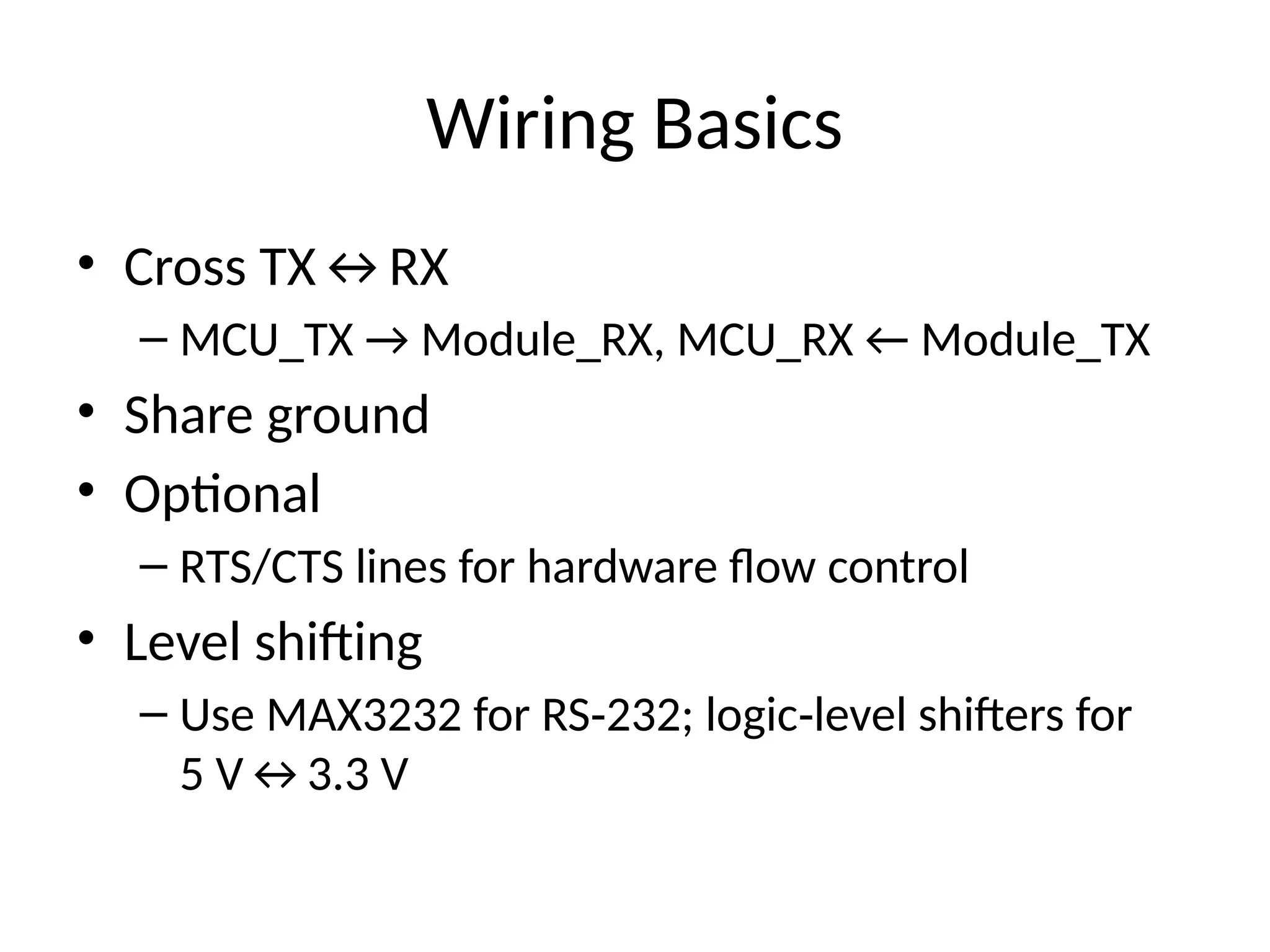 Wiring Basics
• Cross TX↔RX
– MCU_TX → Module_RX, MCU_RX ← Module_TX
• Share ground
• Optional
– RTS/CTS lines for hardware flow control
• Level shifting
– Use MAX3232 for RS 232; logic level shifters for
‑ ‑
5 V↔3.3 V
 
