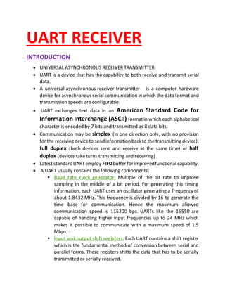 UART RECEIVER
INTRODUCTION
 UNIVERSAL ASYNCHRONOUS RECEIVER TRANSMITTER
 UART is a device that has the capability to both receive and transmit serial
data.
 A universal asynchronous receiver-transmitter is a computer hardware
device for asynchronous serialcommunication in which the data format and
transmission speeds are configurable.
 UART exchanges text data in an American Standard Code for
Information Interchange (ASCII) formatin which each alphabetical
character is encoded by 7 bits and transmitted as 8 data bits.
 Communication may be simplex (in one direction only, with no provision
for the receiving deviceto send information backto the transmitting device),
full duplex (both devices send and receive at the same time) or half
duplex (devices take turns transmitting and receiving)
 Latest standardUARTemploy FIFObuffer for improvedfunctional capability.
 A UART usually contains the following components:
 Baud rate clock generator: Multiple of the bit rate to improve
sampling in the middle of a bit period. For generating this timing
information, each UART uses an oscillator generating a frequency of
about 1.8432 MHz. This frequency is divided by 16 to generate the
time base for communication. Hence the maximum allowed
communication speed is 115200 bps. UARTs like the 16550 are
capable of handling higher input frequencies up to 24 MHz which
makes it possible to communicate with a maximum speed of 1.5
Mbps. ·
 Input and output shift registers: Each UART contains a shift register
which is the fundamental method of conversion between serial and
parallel forms. These registers shifts the data that has to be serially
transmitted or serially received.
 