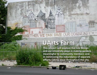 UArts Farm
This project will explore the role design
and our University plays in making gardens
meaningful to community members and
in minimizing the redundancy of separate
efforts taking place throughout the city.
 